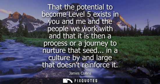 Small: That the potential to become Level 5 exists in you and me and the people we work with and that it is th