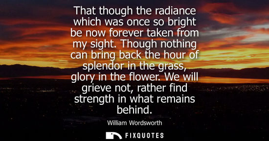 Small: That though the radiance which was once so bright be now forever taken from my sight. Though nothing ca