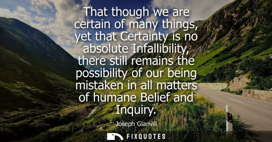 Small: That though we are certain of many things, yet that Certainty is no absolute Infallibility, there still