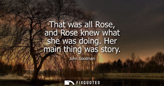 Small: That was all Rose, and Rose knew what she was doing. Her main thing was story