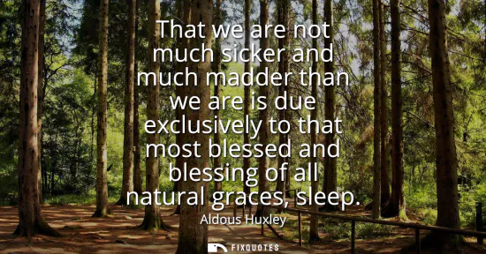 Small: That we are not much sicker and much madder than we are is due exclusively to that most blessed and blessing o