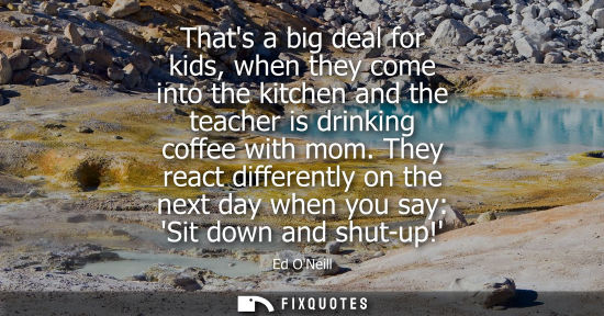 Small: Thats a big deal for kids, when they come into the kitchen and the teacher is drinking coffee with mom.