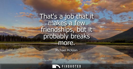 Small: Thats a job that it makes a few friendships, but it probably breaks more