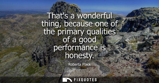 Small: Thats a wonderful thing, because one of the primary qualities of a good performance is honesty