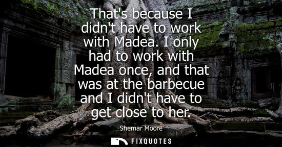 Small: Thats because I didnt have to work with Madea. I only had to work with Madea once, and that was at the 