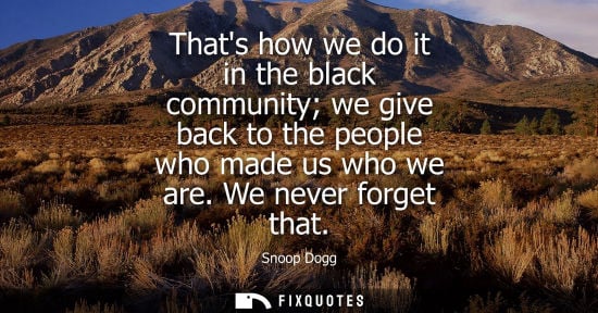 Small: Thats how we do it in the black community we give back to the people who made us who we are. We never f