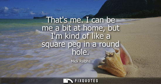 Small: Thats me. I can be me a bit at home, but Im kind of like a square peg in a round hole