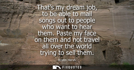 Small: Thats my dream job, to be able to mail songs out to people who want to hear them. Paste my face on them