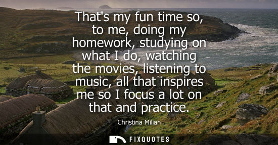 Small: Thats my fun time so, to me, doing my homework, studying on what I do, watching the movies, listening t