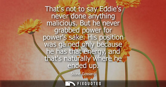 Small: Thats not to say Eddies never done anything malicious. But he never grabbed power for powers sake.