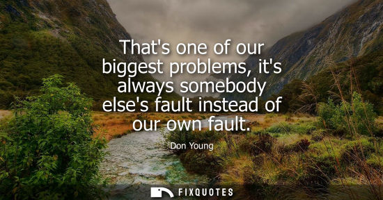 Small: Thats one of our biggest problems, its always somebody elses fault instead of our own fault