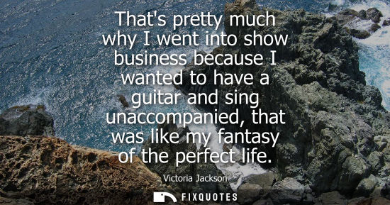 Small: Thats pretty much why I went into show business because I wanted to have a guitar and sing unaccompanie