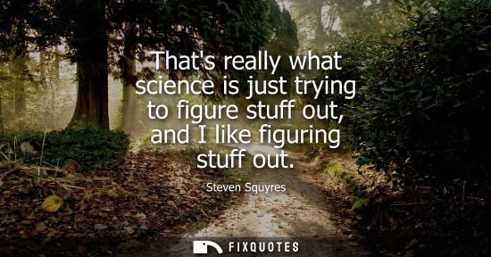 Small: Thats really what science is just trying to figure stuff out, and I like figuring stuff out