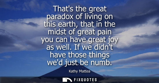 Small: Thats the great paradox of living on this earth, that in the midst of great pain you can have great joy