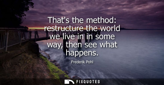 Small: Thats the method: restructure the world we live in in some way, then see what happens