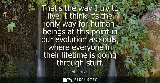 Small: Thats the way I try to live. I think its the only way for human beings at this point in our evolution a