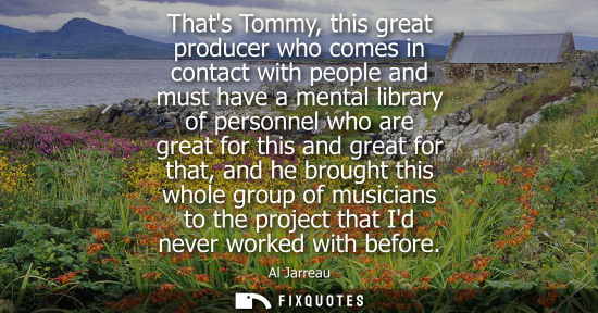 Small: Thats Tommy, this great producer who comes in contact with people and must have a mental library of per