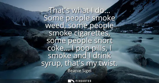 Small: Thats what I do... Some people smoke weed, some people smoke cigarettes, some people snort coke... I pop pills