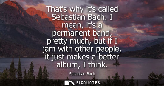Small: Thats why its called Sebastian Bach. I mean, its a permanent band, pretty much, but if I jam with other
