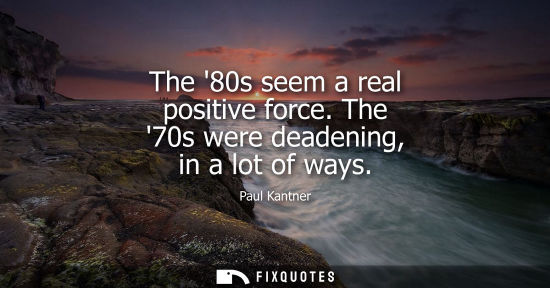 Small: The 80s seem a real positive force. The 70s were deadening, in a lot of ways