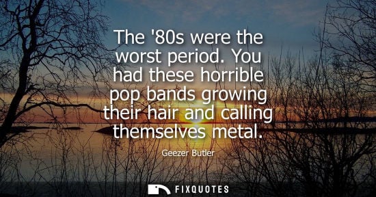 Small: The 80s were the worst period. You had these horrible pop bands growing their hair and calling themselv