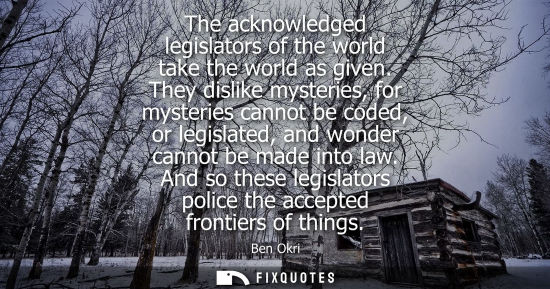 Small: The acknowledged legislators of the world take the world as given. They dislike mysteries, for mysterie