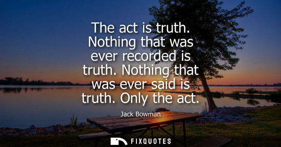 Small: The act is truth. Nothing that was ever recorded is truth. Nothing that was ever said is truth. Only th