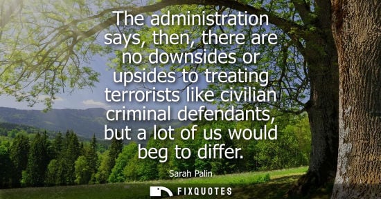Small: The administration says, then, there are no downsides or upsides to treating terrorists like civilian c