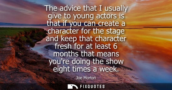 Small: The advice that I usually give to young actors is that if you can create a character for the stage and 