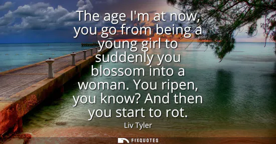 Small: The age Im at now, you go from being a young girl to suddenly you blossom into a woman. You ripen, you know? A