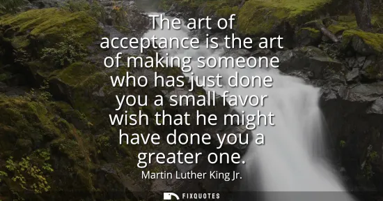 Small: The art of acceptance is the art of making someone who has just done you a small favor wish that he might have