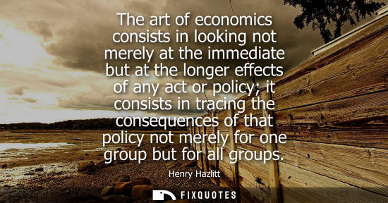 Small: The art of economics consists in looking not merely at the immediate but at the longer effects of any a
