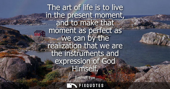 Small: The art of life is to live in the present moment, and to make that moment as perfect as we can by the r