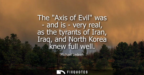 Small: The Axis of Evil was - and is - very real, as the tyrants of Iran, Iraq, and North Korea knew full well