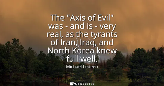 Small: The Axis of Evil was - and is - very real, as the tyrants of Iran, Iraq, and North Korea knew full well