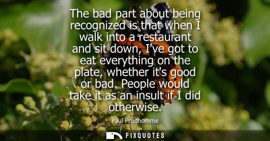 Small: The bad part about being recognized is that when I walk into a restaurant and sit down, Ive got to eat 