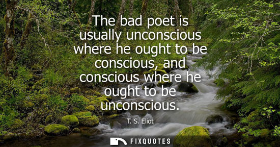Small: The bad poet is usually unconscious where he ought to be conscious, and conscious where he ought to be 