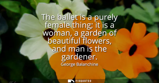 Small: The ballet is a purely female thing it is a woman, a garden of beautiful flowers, and man is the gardener