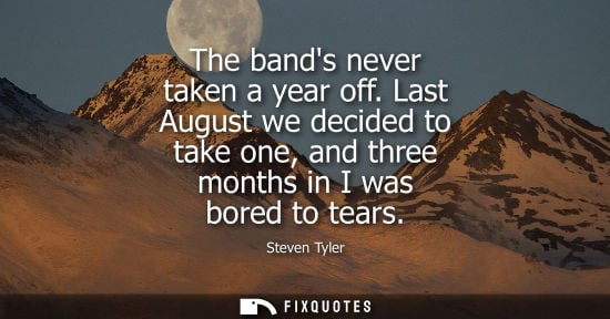Small: The bands never taken a year off. Last August we decided to take one, and three months in I was bored t