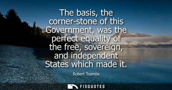 Small: The basis, the corner-stone of this Government, was the perfect equality of the free, sovereign, and in