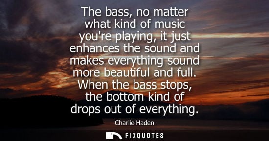 Small: The bass, no matter what kind of music youre playing, it just enhances the sound and makes everything s