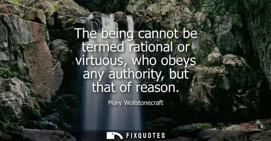 Small: The being cannot be termed rational or virtuous, who obeys any authority, but that of reason