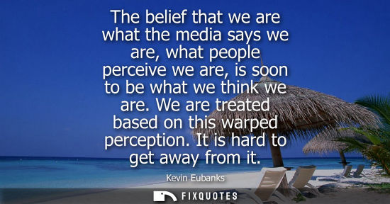 Small: The belief that we are what the media says we are, what people perceive we are, is soon to be what we t
