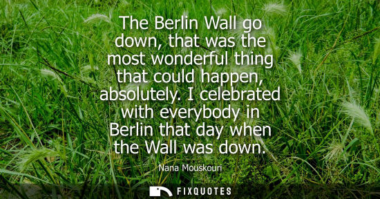 Small: The Berlin Wall go down, that was the most wonderful thing that could happen, absolutely. I celebrated 