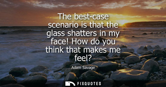 Small: The best-case scenario is that the glass shatters in my face! How do you think that makes me feel?