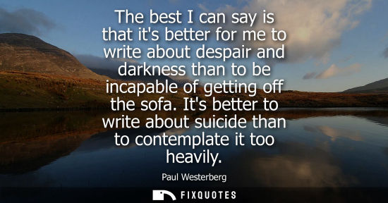 Small: The best I can say is that its better for me to write about despair and darkness than to be incapable o