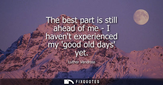 Small: The best part is still ahead of me - I havent experienced my good old days yet