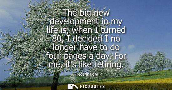 Small: The big new development in my life is, when I turned 80, I decided I no longer have to do four pages a 