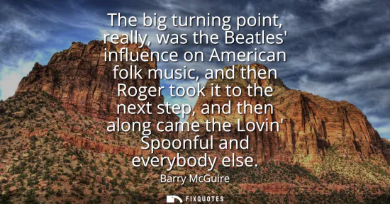 Small: The big turning point, really, was the Beatles influence on American folk music, and then Roger took it to the
