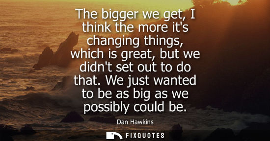 Small: The bigger we get, I think the more its changing things, which is great, but we didnt set out to do tha